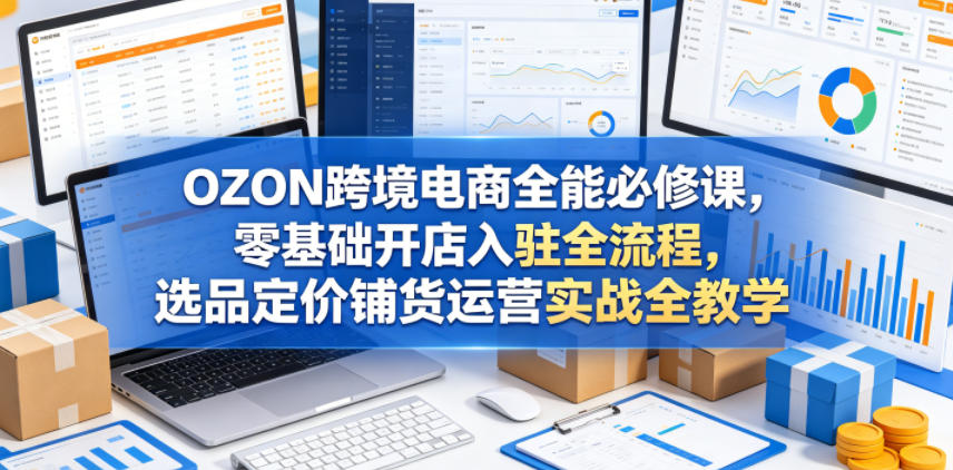 OZON跨境电商全能必修课，零基础开店入驻全流程，选品定价铺货运营实战全教学-翌晨科技网