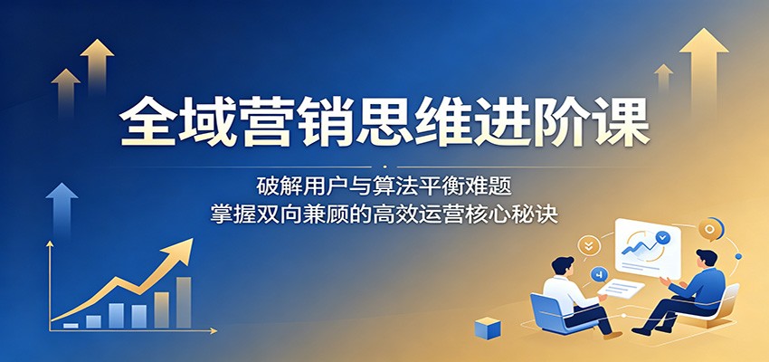 全域营销思维进阶课：破解用户与算法平衡难题，掌握双向兼顾的高效运营核心秘诀-翌晨科技网